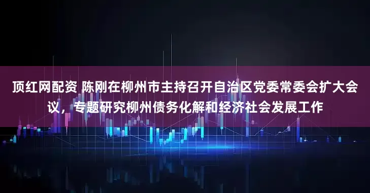 顶红网配资 陈刚在柳州市主持召开自治区党委常委会扩大会议，专题研究柳州债务化解和经济社会发展工作