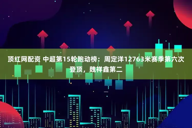 顶红网配资 中超第15轮跑动榜：周定洋12763米赛季第六次登顶，魏祥鑫第二