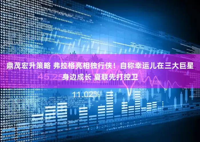 鼎茂宏升策略 弗拉格亮相独行侠！自称幸运儿在三大巨星身边成长 夏联先打控卫