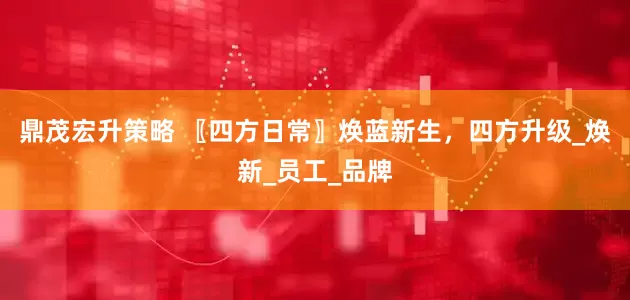 鼎茂宏升策略 〖四方日常〗焕蓝新生，四方升级_焕新_员工_品牌