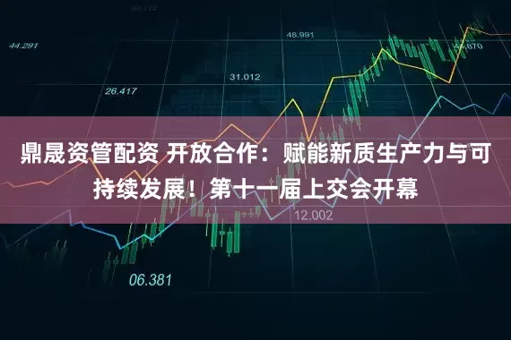 鼎晟资管配资 开放合作：赋能新质生产力与可持续发展！第十一届上交会开幕