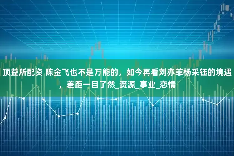 顶益所配资 陈金飞也不是万能的，如今再看刘亦菲杨采钰的境遇，差距一目了然_资源_事业_恋情