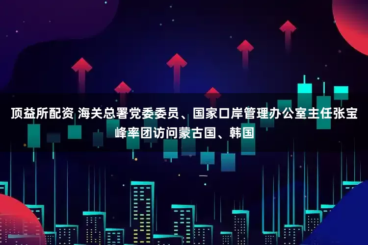 顶益所配资 海关总署党委委员、国家口岸管理办公室主任张宝峰率团访问蒙古国、韩国