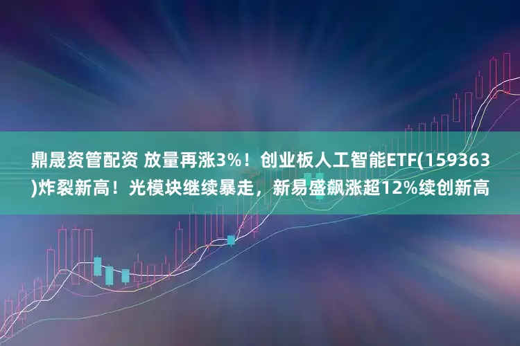 鼎晟资管配资 放量再涨3%！创业板人工智能ETF(159363)炸裂新高！光模块继续暴走，新易盛飙涨超12%续创新高