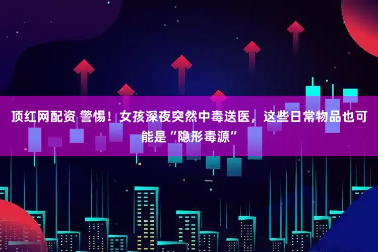 顶红网配资 警惕！女孩深夜突然中毒送医，这些日常物品也可能是“隐形毒源”