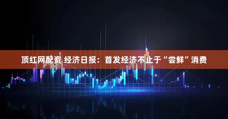 顶红网配资 经济日报：首发经济不止于“尝鲜”消费