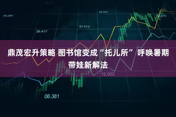 鼎茂宏升策略 图书馆变成“托儿所” 呼唤暑期带娃新解法