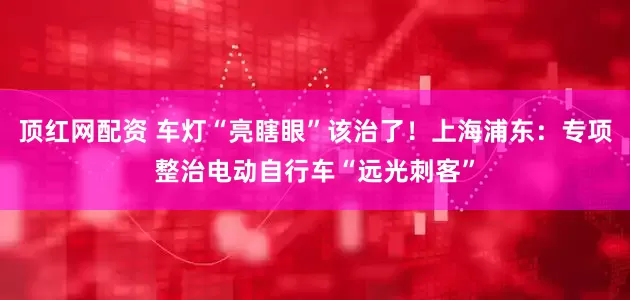 顶红网配资 车灯“亮瞎眼”该治了！上海浦东：专项整治电动自行车“远光刺客”