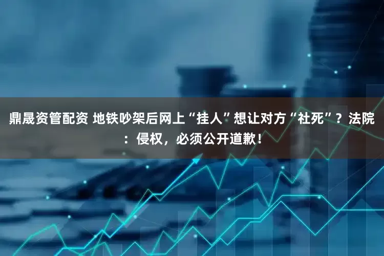 鼎晟资管配资 地铁吵架后网上“挂人”想让对方“社死”？法院：侵权，必须公开道歉！