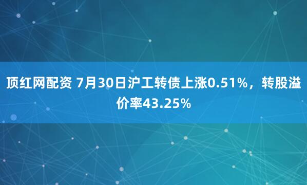顶红网配资 7月30日沪工转债上涨0.51%，转股溢价率43.25%