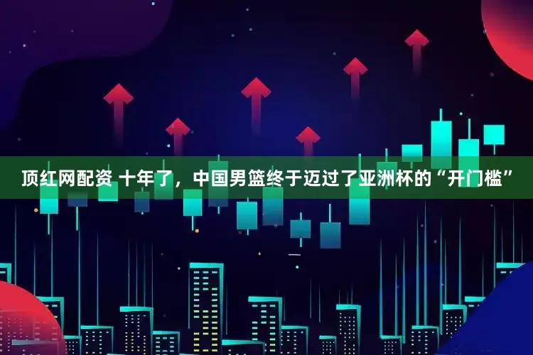顶红网配资 十年了，中国男篮终于迈过了亚洲杯的“开门槛”
