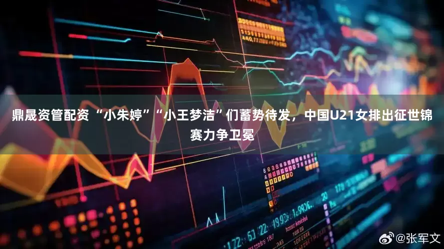 鼎晟资管配资 “小朱婷”“小王梦洁”们蓄势待发，中国U21女排出征世锦赛力争卫冕