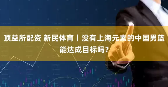 顶益所配资 新民体育丨没有上海元素的中国男篮能达成目标吗？