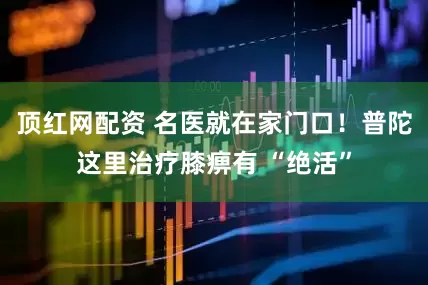 顶红网配资 名医就在家门口！普陀这里治疗膝痹有 “绝活”