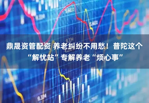 鼎晟资管配资 养老纠纷不用愁！普陀这个“解忧站”专解养老“烦心事”