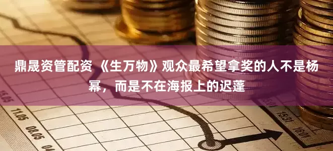 鼎晟资管配资 《生万物》观众最希望拿奖的人不是杨幂，而是不在海报上的迟蓬