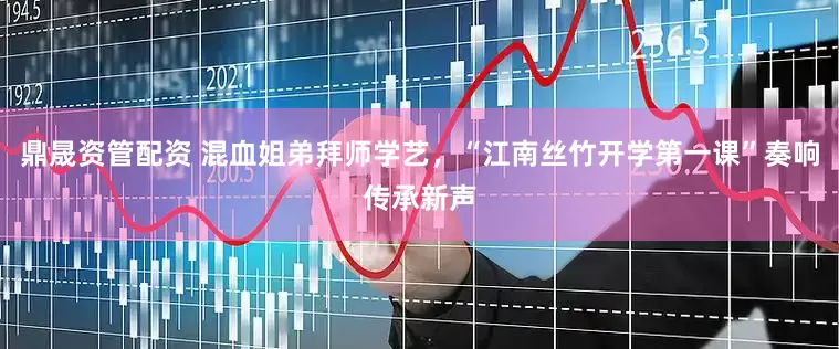 鼎晟资管配资 混血姐弟拜师学艺，“江南丝竹开学第一课”奏响传承新声
