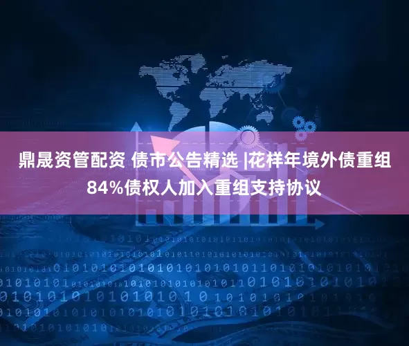 鼎晟资管配资 债市公告精选 |花样年境外债重组84%债权人加入重组支持协议