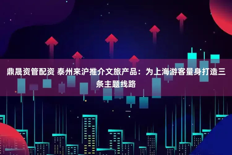 鼎晟资管配资 泰州来沪推介文旅产品：为上海游客量身打造三条主题线路