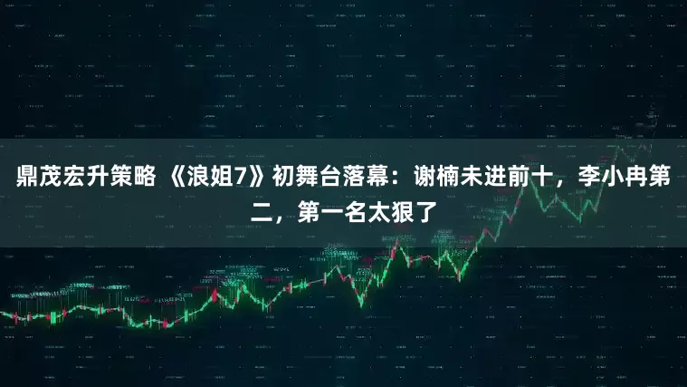 鼎茂宏升策略 《浪姐7》初舞台落幕：谢楠未进前十，李小冉第二，第一名太狠了