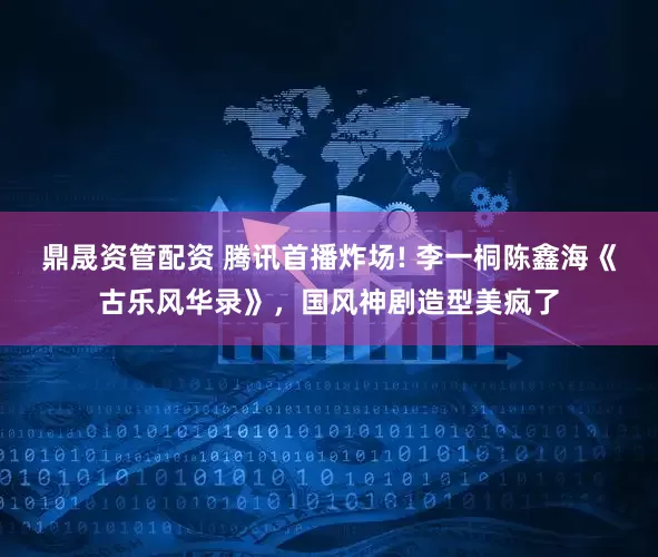 鼎晟资管配资 腾讯首播炸场! 李一桐陈鑫海《古乐风华录》，国风神剧造型美疯了