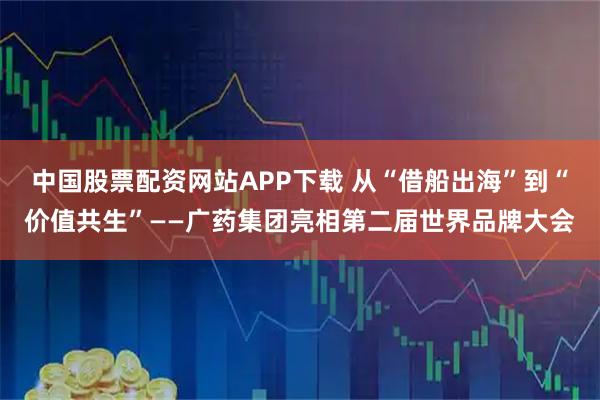 中国股票配资网站APP下载 从“借船出海”到“价值共生”——广药集团亮相第二届世界品牌大会